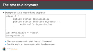The static Keyword
 Example of static method and property
 Class can access statics with the self keyword
 Outside world accesses statics with the class name
class A {
public static $myVariable;
public static function myPrint() {
echo self::$myVariable;
}
}
A::$myVariable = 'test';
A::myPrint();
 