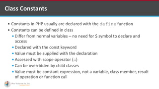 Class Constants
 Constants in PHP usually are declared with the define function
 Constants can be defined in class
 Differ from normal variables – no need for $ symbol to declare and
access
 Declared with the const keyword
 Value must be supplied with the declaration
 Accessed with scope operator (::)
 Can be overridden by child classes
 Value must be constant expression, not a variable, class member, result
of operation or function call
 
