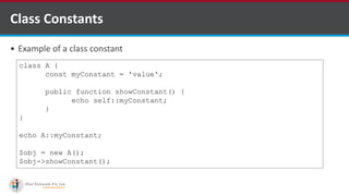 Class Constants
 Example of a class constant
class A {
const myConstant = 'value';
public function showConstant() {
echo self::myConstant;
}
}
echo A::myConstant;
$obj = new A();
$obj->showConstant();
 