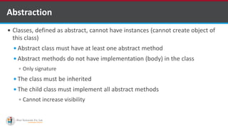 Abstraction
 Classes, defined as abstract, cannot have instances (cannot create object of
this class)
 Abstract class must have at least one abstract method
 Abstract methods do not have implementation (body) in the class
 Only signature
 The class must be inherited
 The child class must implement all abstract methods
 Cannot increase visibility
 