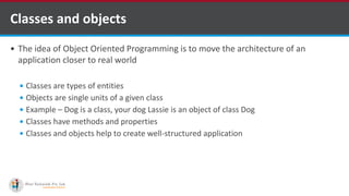  The idea of Object Oriented Programming is to move the architecture of an
application closer to real world
 Classes are types of entities
 Objects are single units of a given class
 Example – Dog is a class, your dog Lassie is an object of class Dog
 Classes have methods and properties
 Classes and objects help to create well-structured application
Classes and objects
 