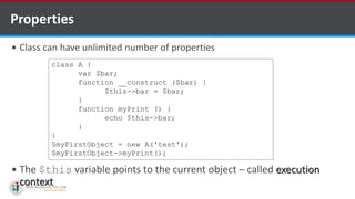 Properties
 Class can have unlimited number of properties
 The $this variable points to the current object – called execution
context
class A {
var $bar;
function __construct ($bar) {
$this->bar = $bar;
}
function myPrint () {
echo $this->bar;
}
}
$myFirstObject = new A('test');
$myFirstObject->myPrint();
 