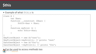$this
 Example of what $this is
 Can be used to access methods too
class A {
var $bar;
function __construct ($bar) {
$this->bar = $bar;
}
function myPrint () {
echo $this->bar;
}
}
$myFirstObject = new A('test');
$myFirstObject->myPrint(); // prints 'test'
$anotherObject = new A('foo');
$anotherObject ->myPrint(); // prints 'foo';
 