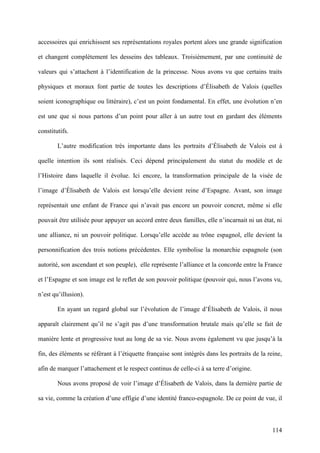 114
accessoires qui enrichissent ses représentations royales portent alors une grande signification
et changent complètement les desseins des tableaux. Troisièmement, par une continuité de
valeurs qui s’attachent à l’identification de la princesse. Nous avons vu que certains traits
physiques et moraux font partie de toutes les descriptions d’Élisabeth de Valois (quelles
soient iconographique ou littéraire), c’est un point fondamental. En effet, une évolution n’en
est une que si nous partons d’un point pour aller à un autre tout en gardant des éléments
constitutifs.
L’autre modification très importante dans les portraits d’Élisabeth de Valois est à
quelle intention ils sont réalisés. Ceci dépend principalement du statut du modèle et de
l’Histoire dans laquelle il évolue. Ici encore, la transformation principale de la visée de
l’image d’Élisabeth de Valois est lorsqu’elle devient reine d’Espagne. Avant, son image
représentait une enfant de France qui n’avait pas encore un pouvoir concret, même si elle
pouvait être utilisée pour appuyer un accord entre deux familles, elle n’incarnait ni un état, ni
une alliance, ni un pouvoir politique. Lorsqu’elle accède au trône espagnol, elle devient la
personnification des trois notions précédentes. Elle symbolise la monarchie espagnole (son
autorité, son ascendant et son peuple), elle représente l’alliance et la concorde entre la France
et l’Espagne et son image est le reflet de son pouvoir politique (pouvoir qui, nous l’avons vu,
n’est qu’illusion).
En ayant un regard global sur l’évolution de l’image d’Élisabeth de Valois, il nous
apparaît clairement qu’il ne s’agit pas d’une transformation brutale mais qu’elle se fait de
manière lente et progressive tout au long de sa vie. Nous avons également vu que jusqu’à la
fin, des éléments se référant à l’étiquette française sont intégrés dans les portraits de la reine,
afin de marquer l’attachement et le respect continus de celle-ci à sa terre d’origine.
Nous avons proposé de voir l’image d’Élisabeth de Valois, dans la dernière partie de
sa vie, comme la création d’une effigie d’une identité franco-espagnole. De ce point de vue, il
 