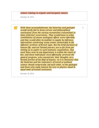 science relating to organic and inorganic nature.
October 18, 2016
With these accomplishments the historian and geologist
would rarely fail to draw correct and philosophical
conclusions from the various monuments transmitted to
them of former occurrences. They would know to what
combination of causes analogous effects were referrible,
and they would often be enabled to supply by inference,
information concerning many events unrecorded in the
defective archives of former ages. But the brief duration of
human life, and our limited powers, are so far from per
mitting us to aspire to such extensive acquisitions, that
excel lence even in one department is within the reach of
few, and those individuals most effectually promote the
general progress, who concentrate their thoughts on a
limited portion of the field of inquiry. As it is necessary that
the historian and the cultivators of moral or political
science should reciprocally aid each other, so the geologist
and those who study natural his tory or physics stand in
equal need of mutual assistance.
October 18, 2016
3
 