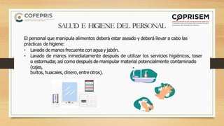 SALUD E HIGIENE DEL PERSONAL
El personal que manipula alimentos deberá estar aseado y deberá llevar a cabo las
prácticas de higiene:
• Lavado de manos frecuente con agua y jabón.
• Lavado de manos inmediatamente después de utilizar los servicios higiénicos, toser
o estornudar, así como después de manipular material potencialmente contaminado
(cajas,
bultos, huacales, dinero, entre otros).
 