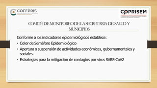 COMITÉDEMONITOREODELASECRETARIADESALUDY
MUNICIPIOS
Conforme a los indicadores epidemiológicos establece:
• Color de Semáforo Epidemiológico
• Apertura o suspensión de actividades económicas, gubernamentales y
sociales.
• Estrategias para la mitigación de contagios por virus SARS-CoV2
 