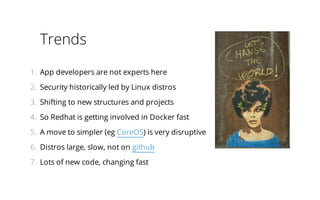 Trends
1.  App developers are not experts here
2.  Security historically led by Linux distros
3.  Shifting to new structures and projects
4.  So Redhat is getting involved in Docker fast
5.  A move to simpler (eg CoreOS) is very disruptive
6.  Distros large, slow, not on github
7.  Lots of new code, changing fast

 