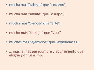 • mucha más “cabeza” que “corazón”,
• mucha más “mente” que “cuerpo”,
• mucha más “ciencia” que “arte”,
• mucho más “trabajo” que “vida”,
• muchos más “ejercicios” que “experiencias”
• … mucha más pesadumbre y aburrimiento que
alegría y entusiasmo.
 