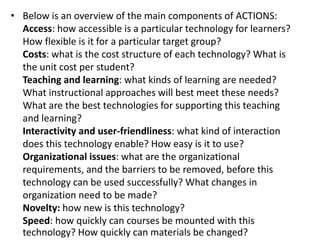• Below is an overview of the main components of ACTIONS:
Access: how accessible is a particular technology for learners?
How flexible is it for a particular target group?
Costs: what is the cost structure of each technology? What is
the unit cost per student?
Teaching and learning: what kinds of learning are needed?
What instructional approaches will best meet these needs?
What are the best technologies for supporting this teaching
and learning?
Interactivity and user-friendliness: what kind of interaction
does this technology enable? How easy is it to use?
Organizational issues: what are the organizational
requirements, and the barriers to be removed, before this
technology can be used successfully? What changes in
organization need to be made?
Novelty: how new is this technology?
Speed: how quickly can courses be mounted with this
technology? How quickly can materials be changed?
 