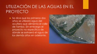 UTILIZACIÓN DE LAS AGUAS EN EL
PROYECTO
 Se dice que los primeros dos
años se utilizará agua del
acuífero que alimenta el valle
de Tambo. Sin embargo el
proyecto no especifica de
dónde se extraerá el agua de
los demás años en adelante.
 