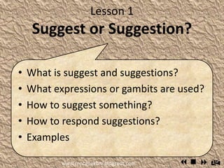 Lesson 1
Suggest or Suggestion?
 What is suggest and suggestions?
 What expressions or gambits are
used?
 How to suggest something?
 How to respond suggestions?
 Examples
www.rencanakbm.blogspot.com
 