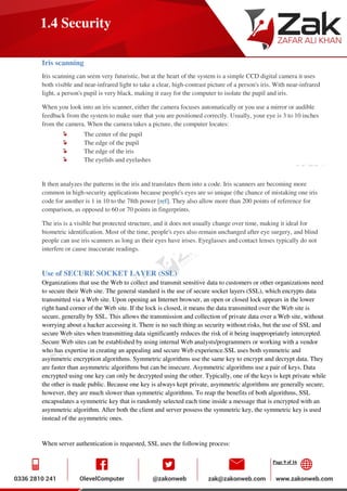 Page 9 of 16
1.4 Security
Iris scanning
Iris scanning can seem very futuristic, but at the heart of the system is a simple CCD digital camera it uses
both visible and near-infrared light to take a clear, high-contrast picture of a person's iris. With near-infrared
light, a person's pupil is very black, making it easy for the computer to isolate the pupil and iris.
When you look into an iris scanner, either the camera focuses automatically or you use a mirror or audible
feedback from the system to make sure that you are positioned correctly. Usually, your eye is 3 to 10 inches
from the camera. When the camera takes a picture, the computer locates:
The center of the pupil
The edge of the pupil
The edge of the iris
The eyelids and eyelashes
It then analyzes the patterns in the iris and translates them into a code. Iris scanners are becoming more
common in high-security applications because people's eyes are so unique (the chance of mistaking one iris
code for another is 1 in 10 to the 78th power [ref]. They also allow more than 200 points of reference for
comparison, as opposed to 60 or 70 points in fingerprints.
The iris is a visible but protected structure, and it does not usually change over time, making it ideal for
biometric identification. Most of the time, people's eyes also remain unchanged after eye surgery, and blind
people can use iris scanners as long as their eyes have irises. Eyeglasses and contact lenses typically do not
interfere or cause inaccurate readings.
Use of SECURE SOCKET LAYER (SSL)
Organizations that use the Web to collect and transmit sensitive data to customers or other organizations need
to secure their Web site. The general standard is the use of secure socket layers (SSL), which encrypts data
transmitted via a Web site. Upon opening an Internet browser, an open or closed lock appears in the lower
right hand corner of the Web site. If the lock is closed, it means the data transmitted over the Web site is
secure, generally by SSL. This allows the transmission and collection of private data over a Web site, without
worrying about a hacker accessing it. There is no such thing as security without risks, but the use of SSL and
secure Web sites when transmitting data significantly reduces the risk of it being inappropriately intercepted.
Secure Web sites can be established by using internal Web analysts/programmers or working with a vendor
who has expertise in creating an appealing and secure Web experience.SSL uses both symmetric and
asymmetric encryption algorithms. Symmetric algorithms use the same key to encrypt and decrypt data. They
are faster than asymmetric algorithms but can be insecure. Asymmetric algorithms use a pair of keys. Data
encrypted using one key can only be decrypted using the other. Typically, one of the keys is kept private while
the other is made public. Because one key is always kept private, asymmetric algorithms are generally secure;
however, they are much slower than symmetric algorithms. To reap the benefits of both algorithms, SSL
encapsulates a symmetric key that is randomly selected each time inside a message that is encrypted with an
asymmetric algorithm. After both the client and server possess the symmetric key, the symmetric key is used
instead of the asymmetric ones.
When server authentication is requested, SSL uses the following process:
 
