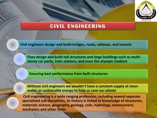 Civil engineers design and build bridges, roads, railways, and tunnels
They design and build tall structures and large buildings such as multi-
storey car parks, train stations, and even the olympic stadium
Ensuring best performance from built structures
Without civil engineers we wouldn’t have a constant supply of clean
water, or sustainable energy to help us save our planet
Civil engineering is a wide ranging profession, including several separate
specialized sub-disciplines, its history is linked to knowledge of structures,
materials science, geography, geology, soils, hydrology, environment,
mechanics and other fields
CIVIL ENGINEERING
 