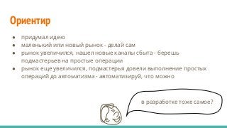 Ориентир
● придумал идею
● маленький или новый рынок - делай сам
● рынок увеличился, нашел новые каналы сбыта - берешь
подмастерьев на простые операции
● рынок еще увеличился, подмастерья довели выполнение простых
операций до автоматизма - автоматизируй, что можно
в разработке тоже самое?
 
