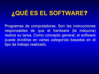 ¿QUÉ ES EL SOFTWARE?
Programas de computadoras. Son las instrucciones
responsables de que el hardware (la máquina)
realice su tarea. Como concepto general, el software
puede dividirse en varias categorías basadas en el
tipo de trabajo realizado.
 