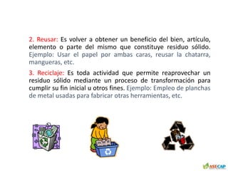 2. Reusar: Es volver a obtener un beneficio del bien, artículo,
elemento o parte del mismo que constituye residuo sólido.
Ejemplo: Usar el papel por ambas caras, reusar la chatarra,
mangueras, etc.
3. Reciclaje: Es toda actividad que permite reaprovechar un
residuo sólido mediante un proceso de transformación para
cumplir su fin inicial u otros fines. Ejemplo: Empleo de planchas
de metal usadas para fabricar otras herramientas, etc.
 