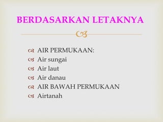 
 AIR PERMUKAAN:
 Air sungai
 Air laut
 Air danau
 AIR BAWAH PERMUKAAN
 Airtanah
BERDASARKAN LETAKNYA
 