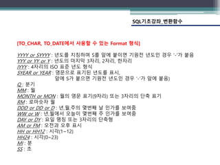 SQL기초강좌_변환함수
[TO_CHAR, TO_DATE에서 사용할 수 있는 Format 형식]
YYYY or SYYYY : 년도를 지칭하며 S를 앞에 붙이면 기원전 년도인 경우 ‘-‘가 붙음
YYY or YY or Y : 년도의 마지막 3자리, 2자리, 한자리
IYYY : 4자리의 ISO 표준 년도 형식
SYEAR or YEAR : 영문으로 표기된 년도를 표시,
앞에 S가 붙으면 기원전 년도인 경우 ‘-‘가 앞에 붙음)
Q : 분기
MM : 월
MONTH or MON : 월의 영문 표기(9자리) 또는 3자리의 단축 표기
RM : 로마숫자 월
DDD or DD or D : 년,월,주의 몇번째 날 인가를 보여줌
WW or W : 년,월에서 오늘이 몇번째 주 인가를 보여줌
DAY or DY : 요일 명칭 또는 3자리의 단축형
AM or FM : 오전과 오후 표시
HH or HH12 : 시각(1~12)
HH24 : 시각(0~23)
MI : 분
SS : 초
 