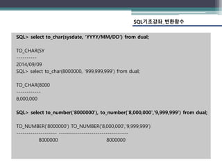 SQL> select to_char(sysdate, 'YYYY/MM/DD') from dual;
TO_CHAR(SY
----------
2014/09/09
SQL> select to_char(8000000, '999,999,999') from dual;
TO_CHAR(8000
------------
8,000,000
SQL> select to_number('8000000'), to_number('8,000,000','9,999,999') from dual;
TO_NUMBER('8000000') TO_NUMBER('8,000,000','9,999,999')
-------------------- ----------------------------------
8000000 8000000
SQL기초강좌_변환함수
 