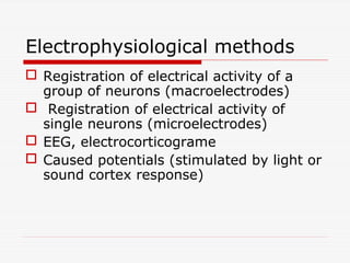 Electrophysiological methods
 Registration of electrical activity of a
group of neurons (macroelectrodes)
 Registration of electrical activity of
single neurons (microelectrodes)
 EEG, electrocorticograme
 Caused potentials (stimulated by light or
sound cortex response)
 