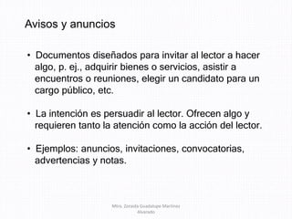 Avisos y anuncios
• Documentos diseñados para invitar al lector a hacer
algo, p. ej., adquirir bienes o servicios, asistir a
encuentros o reuniones, elegir un candidato para un
cargo público, etc.
• La intención es persuadir al lector. Ofrecen algo y
requieren tanto la atención como la acción del lector.
• Ejemplos: anuncios, invitaciones, convocatorias,
advertencias y notas.
Mtra. Zoraida Guadalupe Martínez
Alvarado
 