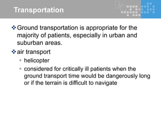 Transportation
Ground transportation is appropriate for the
majority of patients, especially in urban and
suburban areas.
air transport
 helicopter
 considered for critically ill patients when the
ground transport time would be dangerously long
or if the terrain is difficult to navigate
 