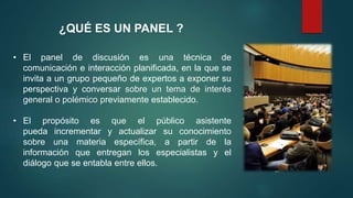 ¿QUÉ ES UN PANEL ?
• El panel de discusión es una técnica de
comunicación e interacción planificada, en la que se
invita a un grupo pequeño de expertos a exponer su
perspectiva y conversar sobre un tema de interés
general o polémico previamente establecido.
• El propósito es que el público asistente
pueda incrementar y actualizar su conocimiento
sobre una materia específica, a partir de la
información que entregan los especialistas y el
diálogo que se entabla entre ellos.
 