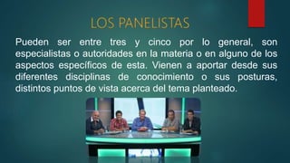 Pueden ser entre tres y cinco por lo general, son
especialistas o autoridades en la materia o en alguno de los
aspectos específicos de esta. Vienen a aportar desde sus
diferentes disciplinas de conocimiento o sus posturas,
distintos puntos de vista acerca del tema planteado.
 
