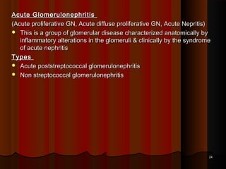 Acute GlomerulonephritisAcute Glomerulonephritis
(Acute proliferative GN, Acute diffuse proliferative GN, Acute Nepritis)(Acute proliferative GN, Acute diffuse proliferative GN, Acute Nepritis)
 This is a group of glomerular disease characterized anatomically byThis is a group of glomerular disease characterized anatomically by
inflammatory alterations in the glomeruli & clinically by the syndromeinflammatory alterations in the glomeruli & clinically by the syndrome
of acute nephritisof acute nephritis
TypesTypes
 Acute poststreptococcal glomerulonephritisAcute poststreptococcal glomerulonephritis
 Non streptococcal glomerulonephritisNon streptococcal glomerulonephritis
2424
 