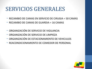 SERVICIOS GENERALES
• RECAMBIO DE CAMAS EN SERVICIO DE CIRUGIA = 50 CAMAS
• RECAMBIO DE CAMAS DE GUARDIA = 16 CAMAS
• ORGANIZACIÓN DE SERVICIO DE VIGILANCIA
• ORGANIZACIÓN DE SERVICIO DE LIMPIEZA
• ORGANIZACIÓN DE ESTACIONAMIENTO DE VEHICULOS
• REACONDICIONAMIENTO DE COMEDOR DE PERSONAL
 