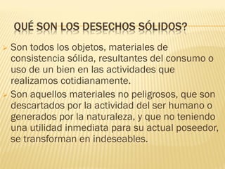 QUÉ SON LOS DESECHOS SÓLIDOS?
 Son todos los objetos, materiales de
consistencia sólida, resultantes del consumo o
uso de un bien en las actividades que
realizamos cotidianamente.
 Son aquellos materiales no peligrosos, que son
descartados por la actividad del ser humano o
generados por la naturaleza, y que no teniendo
una utilidad inmediata para su actual poseedor,
se transforman en indeseables.
 