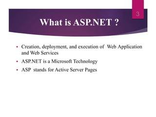 What is ASP.NET ?
 Creation, deployment, and execution of Web Application
and Web Services
 ASP.NET is a Microsoft Technology
 ASP stands for Active Server Pages
3
 