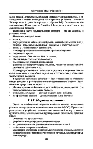 Памятка по обществознанию
вания денег. Государственный бюджет составляется правительством и ут­
верждается высшими законодательными органами (в России — законами
Государственной думы Федерального собрания РФ). По окончании фи­
нансового года Правительство Российской Федерации должно отчитаться
об исполнении бюджета.
Важнейшие части государственного бюджета — это его доходная и
расходная части.
Источники доходной части:
- налоги;
- государственные займы (ценные бумаги, казначейские векселя и др.);
- эмиссия (дополнительный выпуск) бумажных и кредитных денег;
- займы у международных организаций.
Структура расходной части бюджета в развитых странах:
- социальные нужды;
- поддержание обороноспособности страны;
- обслуживание государственного долга;
- предоставление дотаций предприятиям;
- развитие инфраструктуры (дороги, связь, транспорт, внешнее энерго­
снабжение, озеленение и др.).
Структура расходной части бюджета определяется актуальностью по­
ставленных задач и способами их решения в соответствии с концепцией
экономической политики.
Бюджетная политика включает в себя определение соотношения
между доходной и расходной частями государственного бюджета. Здесь
возможны три различных варианта:
• сбалансированный бюджет — расходы бюджета равны доходам. Это
самое оптимальное состояние бюджета;
• дефицитный бюджет — расходы бюджета выше доходов;
• профицитный бюджет — доходы бюджета выше расходов.
2.15. Мировая экономика
Одной из особенностей мирового хозяйства является интенсивное
развитие международных экономических отношений (МЭО). Происходит
расширение и углубление экономических отношений между странами,
группами стран, экономическими группировками, отдельными организа­
циями.
Эти процессы проявляются в:
- углублении международного разделения труда,
- интернационализации финансово-экономических связей,
- глобализации мирового хозяйства,
- увеличении открытости национальных экономик, их взаимодополне­
нии и сближении, развитии и укреплении региональных международ­
ных структур.
38
 