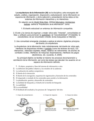 La arquitectura de la Información (AI) es la disciplina y arte encargada del
estudio, análisis, organización, disposición y estructuración de la información en
espacios de información, y de la selección y presentación de los datos en los
sistemas de información interactivos y no interactivos.
En relación con la World Wide Web, (WW)el Information Architecture
Institute define la "Arquitectura de la Información" como:
1. El diseño estructural en entornos de información compartida.
2. El arte y la ciencia de organizar y rotular sitios web, "intranets", comunidades en
línea y software para promover la usabilidad y la "encontrabilidad" (-Findability- la
característica de ser encontrado a través de las búsquedas en Internet).
3. Una comunidad emergente orientada a aplicar al entorno digital los principios
del diseño y la arquitectura.
La Arquitectura de la Información trata indistintamente del diseño de: sitios web,
interfaces de dispositivos móviles o gadgets (como los lectores de mp3), CD
interactivos, videoclips digitales, relojes, tableros de instrumentos de aviones de
combate o civiles, interfaces de máquinas dispensadoras, interfaces de juegos
electrónicos, etc. (Laverde, A. 2005)
Su principal objetivo es facilitar al máximo los procesos decomprensión y
asimilación de la información, así como las tareas que ejecutan los usuarios en un
espacio de información definido.
1. El objeto, propósito y fines del sistema de información o sitio
2. La definición del público objetivo y los estudios de la audiencia
3. La realización de análisis competitivos
4. El diseño de la interacción
5. El diseño de la navegación, esquemas de organización y facetación de los contenidos
6. El etiquetado o rotulado de los contenidos para acceder a la información
7. La planificación, gestión y desarrollo de contenidos
8. La facilidad de búsqueda y el diseño de la interfaz de búsqueda
9. La usabilidad
10.La accesibilidad
11.El feedback del resultado y los procesos de "reingeniería" del sitio
 