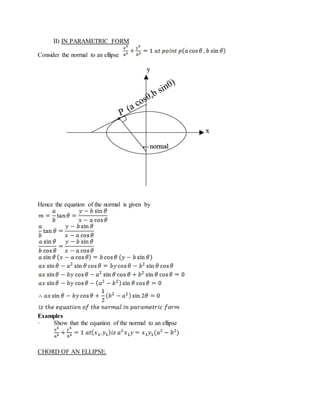 II) IN PARAMETRIC FORM
Consider the normal to an ellipse
Hence the equation of the normal is given by
Examples
· Show that the equation of the normal to an ellipse
CHORD OF AN ELLIPSE.
 