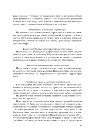 61
традь помогает ученикам по завершении работы проанализировать
свою деятельность в проекте, оценить ее и осуществить рефлексию.
Учитель на основе тетради отслеживает поэтапное продвижение уче-
ника в проекте, возникающие проблемы и их решения.
Определение источников информации
На данном этапе ученики должны определиться, в каких источни-
ках информации они будут искать необходимый материал (учебники,
научно-популярные журналы, Интернет). Если у учеников возникают
затруднения, учитель оказывает им помощь, рекомендуя определен-
ную литературу.
Анализ информации из литературных источников.
После того, как необходимая информация по теме была найдена,
ученики приступают к ее анализу. На данном этапе учитель оказывает
помощь в выделении главного в различных источниках, помогает
скомпоновать и систематизировать материал по теме проекта.
Выполнение теоретической части проекта
После анализа литературы ученики приступают к описанию теоре-
тической части проекта в виде реферата. На данном этапе учитель кон-
сультирует учеников по теоретическому описанию, корректирует
текст.
Разработка плана и методики эксперимента
Как показывает практика обучения школьников проектной дея-
тельности, многие ученики, работая над проектом, после описания те-
оретической части проекта приходят к идее выполнить какой-либо
опыт в домашних условиях или условиях школьного кабинета физики.
На данном этапе учитель помогает составить план работы, поста-
вить цель эксперимента.
Цель учащиеся ставят самостоятельно, учитель при необходимости
корректирует ее. Затем учитель предлагает записать ученикам план ра-
боты над опытом. Перед выполнением эксперимента учитель беседует
с каждым учеником или группой учеников по содержанию плана.
Выполнив самостоятельно опыт в домашних условиях или в школе,
ученики приступают к его описанию. На данном этапе ученики обуча-
ются передаче информации в письменной форме. В процессе описания
они более глубоко и детально осмысливают сущность проделанного
 