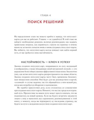 Глава 4
Поиск решений
На определенном этапе вы можете прийти к выводу, что интеллект-
карты для вас не работают. Главное — не сдавайтесь! В этой главе вы
найдете необходимые решения, включая рекомендации, как задавать
правильные вопросы, как справиться с хаосом на странице и почему
важно не оставлять попыток вновь и вновь создавать интеллект-карты.
Вы поймете, что интеллект-карта всегда поможет вам найти верный
путь, от вас требуется лишь настойчивость.
Настойчивость — ключ к успеху
Законы создания интеллект-карт, опирающиеся на  силу ассоциаций
и воображения, а также обладающие своей внутренней логикой, — это
выражение более общих законов эффективного мышления. Аналогично
тому, как ветви интеллект-карты распространяются на новые области,
Законы создания интеллект-карты могут быть применены бесконеч-
ным множеством способов. Они будут для вас руководством и картой,
«соломкой» в случае падения, так что обращайтесь к ним всякий раз,
когда вам потребуется ободрение и вдохновение.
Не теряйте присутствия духа, если столкнетесь со  сложностями
при создании интеллект-карты. Помните, что вы уже проделали огром-
ный путь. Препятствие на вашем пути может просто означать, что вы
поднимаетесь на новый уровень. Если вы будете встречать трудности
лицом к лицу и выполнять все упражнения, рекомендованные в этой
книге, к моменту, когда вы перевернете ее последнюю страницу, вы
будете на пути к овладению искусством создания интеллект-карт.
 
