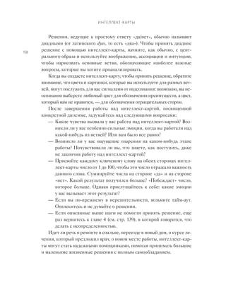 Интеллект-карты
158
Решения, ведущие к  простому ответу «да/нет», обычно называют
диадными (от латинского dyas, то есть «два»). Чтобы принять диадное
решение с  помощью интеллект-карты, начните, как обычно, с  цент-
рального образа и используйте воображение, ассоциации и интуицию,
чтобы нарисовать основные ветви, обозначающие наиболее важные
вопросы, которые вы хотите проанализировать.
Когда вы создаете интеллект-карту, чтобы принять решение, обратите
внимание, что цвета и картинки, которые вы используете для разных вет-
вей, могут послужить для вас сигналами от подсознания: возможно, вы не-
осознанно выберете любимый цвет для обозначения преимуществ, а цвет,
который вам не нравится, — для обозначения отрицательных сторон.
После завершения работы над интеллект-картой, посвященной
конкретной дилемме, задумайтесь над следующими вопросами:
—	 Какие чувства вызвала у вас работа над интеллект-картой? Воз-
никли ли у вас особенно сильные эмоции, когда вы работали над
какой-нибудь из ветвей? Или вам было все равно?
—	 Возникло ли у вас ощущение озарения на каком-нибудь этапе
работы? Почувствовали ли вы, что знаете, как поступить, даже
не закончив работу над интеллект-картой?
—	 Присвойте каждому ключевому слову на обеих сторонах интел-
лект-карты число от 1 до 100, чтобы это число отражало важность
данного слова. Суммируйте числа на стороне «да» и на стороне
«нет». Какой результат получился больше? «Побеждает» число,
которое больше. Однако прислушайтесь к себе: какие эмоции
у вас вызывает этот результат?
—	 Если вы по-прежнему в  нерешительности, возьмите тайм-аут.
Отвлекитесь и не думайте о решении.
—	 Если описанные выше шаги не помогли принять решение, еще
раз вернитесь к главе 4 (см. стр. 139), в которой говорится, что
делать с неопределенностью.
Идет ли речь о ремонте в спальне, переезде в новый дом, о курсе ле-
чения, который предложил врач, о новом месте работы, интеллект-кар-
ты могут стать надежными помощниками, помогая принимать большие
и маленькие жизненные решения с полным самообладанием.
 