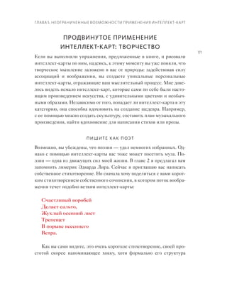 Глава 5. Неограниченные возможности применения интеллект-карт
171
Продвинутое применение
интеллект-карт: творчество
Если вы выполняли упражнения, предложенные в книге, и рисовали
интеллект-карты по ним, надеюсь, к этому моменту вы уже поняли, что
творческое мышление заложено в вас от природы: задействовав силу
ассоциаций и  воображения, вы создаете уникальные персональные
интеллект-карты, отражающие ваш мыслительный процесс. Мне дове-
лось видеть немало интеллект-карт, которые сами по себе были насто-
ящим произведением искусства, с удивительными цветами и необыч-
ными образами. Независимо от того, попадает ли интеллект-карта в эту
категорию, она способна вдохновить на создание шедевра. Например,
с ее помощью можно создать скульптуру, составить план музыкального
произведения, найти вдохновение для написания стихов или прозы.
Пишите как поэт
Возможно, вы убеждены, что поэзия — удел немногих избранных. Од-
нако с помощью интеллект-карты вас тоже может посетить муза. По-
эзия — одна из движущих сил моей жизни. В главе 2 я предлагал вам
запомнить лимерик Эдварда Лира. Сейчас я приглашаю вас написать
собственное стихотворение. Но сначала хочу поделиться с вами корот-
ким стихотворением собственного сочинения, в котором поток вообра-
жения течет подобно ветвям интеллект-карты:
Счастливый воробей
Делает сальто,
Жухлый осенний лист
Трепещет
В порыве весеннего
Ветра.
Как вы сами видите, это очень короткое стихотворение, своей про-
стотой скорее напоминающее хокку, хотя формально его структура
 