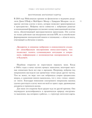 Глава 1. Что такое интеллект‑карта?
53
Внутренние интеллект-карты
В 2014 году Нобелевскую премию по физиологии и медицине разде-
лили Джон О’Киф и Мей-Бритт Мозер с Эдвардом Мозером «за от-
крытие системы клеток в мозге, которая позволяет ориентироваться
в  пространстве». Нейроны места совместно с  нейронами решетки
в гиппокамповой формации составляют основу навигационной системы
мозга, обеспечивающей пространственную ориентацию. Эти клетки
не только действуют как внутренняя система GPS, но и способствуют
формированию эпизодической памяти в гиппокампе — области мозга,
отвечающей за обучение и память.
Дендриты и  синапсы нейронов в  совокупности созда-
ют своеобразную внутреннюю интеллект-карту, что
поз­воляет понять сложившуюся ситуацию и  сохра-
нить информацию с  возможностью воспроизвести ее
в будущем­.
Подобные открытия не  переставали поражать меня. Когда
в 1960‑х го­дах я начал изучать процесс мышления, некоторые науч-
ные концепции были все еще в  зародыше. Например, нейроны под
микроскопом выглядели как крошечные точки среди других частиц.
Тем  не  менее, по  мере того как нейронаука упорно продвигалась
вперед, к удивлению многих выяснилось, что у этих «точек» имеют-
ся «ноги». Благодаря появлению электронного микроскопа наконец
удалось разглядеть клетку мозга во всей ее красе: ядро, древовидные
дендриты­и терминали аксона.
Для меня это открытие было сродни чуду по другой причине. Оно
подтвердило целесообразность и  органическую природу инструмен-
та мышления, над которым я работал, — структуру интеллект-карты.
 
