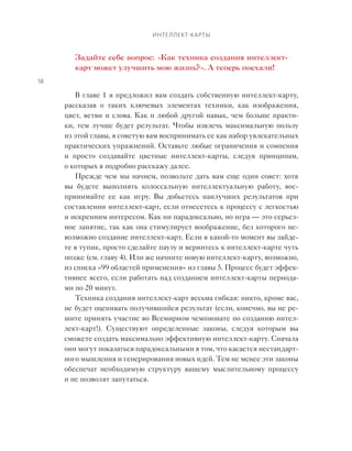 Интеллект-карты
58
Задайте себе вопрос: «Как техника создания интеллект-
карт может улучшить мою жизнь?». А теперь поехали!
В главе 1 я предложил вам создать собственную интеллект-карту,
рассказав о  таких ключевых элементах техники, как изображения,
цвет, ветви и слова. Как и любой другой навык, чем больше практи-
ки, тем лучше будет результат. Чтобы извлечь максимальную пользу
из этой главы, я советую вам воспринимать ее как набор увлекательных
практических упражнений. Оставьте любые ограничения и сомнения
и  просто создавайте цветные интеллект-карты, следуя принципам,
о которых я подробно расскажу далее.
Прежде чем мы начнем, позвольте дать вам еще один совет: хотя
вы будете выполнять колоссальную интеллектуальную работу, вос-
принимайте ее как игру. Вы добьетесь наилучших результатов при
составлении интеллект-карт, если отнесетесь к процессу с легкостью
и искренним интересом. Как ни парадоксально, но игра — это серьез-
ное занятие, так как она стимулирует воображение, без которого не-
возможно создание интеллект-карт. Если в какой-то момент вы зайде-
те в тупик, просто сделайте паузу и вернитесь к интеллект-карте чуть
позже (см. главу 4). Или же начните новую интеллект-карту, возможно,
из списка «99 областей применения» из главы 5. Процесс будет эффек-
тивнее всего, если работать над созданием интеллект-карты периода-
ми по 20 минут.
Техника создания интеллект-карт весьма гибкая: никто, кроме вас,
не будет оценивать получившийся результат (если, конечно, вы не ре-
шите принять участие во Всемирном чемпионате по созданию интел-
лект-карт!). Существуют определенные законы, следуя которым вы
сможете создать максимально эффективную интеллект-карту. Сначала
они могут показаться парадоксальными в том, что касается нестандарт-
ного мышления и генерирования новых идей. Тем не менее эти законы
обеспечат необходимую структуру вашему мыслительному процессу
и не позволят запутаться.
 