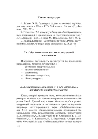 116
Список литературы
1. Балаян Э. Н. Геометрия: задачи на готовых чертежах
для подготовки к ГИА и ЕГЭ. 7–9 классы. Ростов н/Д.: Фе-
никс, 2013. 223 с.
2. Геометрия. 7–9 классы: учебник для общеобразователь-
ных организаций с приложением на электронном носителе /
Л. С. Атанасян [и др.]. 3-е изд. М.: Просвещение, 2014. 383 с.
3. Яндекс. Картинки [Электронный ресурс]. Режим досту-
па: https://yandex.ru/images (дата обращения: 12.08.2016).
2.4. Образовательные квесты во внеурочной
деятельности
Внеурочная деятельность организуется по следующим
направлениям развития личности [36]:
–– спортивно-оздоровительное;
–– духовно-нравственное;
–– социальное;
–– общеинтеллектуальное;
–– общекультурное.
2.4.1. Образовательный квест «А я иду, шагаю по… ,
или Изучаем улицы родного города»
Квест, который приведён ниже, имеет региональный ха-
рактер и насыщен конкретным материалом, связанным с го-
родом Читой. Данный квест может быть проведён в рамках
внеурочной деятельности школьников в  процессе изучения,
например, интегрированного курса «Забайкаловедение»
для 2–4-х классов общеобразовательных организаций За-
байкальского края, разработанного авторским коллективом:
Е. А. Игумновой, О. В. Корсуном, Н. В. Храмцовой, Е. В. До-
брыниной, О. И. Казановой, И. Б. Барахоевой. Авторы отме-
чают, что учебный курс «Забайкаловедение» играет важную
 