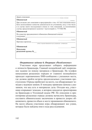 142
Давать показания __________________________________(желаю, не желаю)
Обвиняемый _________________________ (подпись)
При согласии дать показания я предупреждён о том, что мои показания могут
быть использованы в качестве доказательств по уголовному делу, в том числе
и  в случае моего последующего отказа от этих показаний, за исключением
случая, предусмотренного пунктом 1 части второй ст. 75 УПК РФ.
Обвиняемый _________________________ (подпись)
По существу предъявленного обвинения обвиняемый показал
следующее:_________________________________________________________
Обвиняемый _________________________ (подпись)
Протокол прочитан __________________________________________________
(лично, по просьбе обвиняемого вслух следователем – дознавателем)
Обвиняемый _________________________ (подпись)
Начальник
разыскной группы №___ _________________________ (подпись)
Оперативное задание 6. Операция «Разоблачение»
Участники игры продолжают собирать информацию
о личности браконьера. Главный полицейский даёт оператив-
ное задание по поиску материала о браконьере. На телефон
начальников разыскных отрядов от главного полицейского
приходит перехваченное SMS-сообщение с указанием места,
где должна пройти встреча предполагаемых участников пре-
ступления. Отряды прибегают на место, где обнаруживают че-
модан с кодовым замком. К чемодану привязана записка с ука-
занием, что код есть в материалах дела. Отгадав код, участ-
ники открывают чемодан, в котором находится ориентировка
на браконьера и Уголовный кодекс РФ. По описанию в ори-
ентировке разыскные отряды должны вычислить браконьера,
составить обвинительное заключение и провести допрос об-
виняемого, провести обыск в месте проживания обвиняемого.
На месте обыска участники игры обнаруживают все улики,
которые были найдены ими в ходе расследования.
 