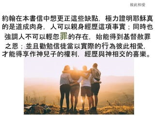 彼此相愛
約翰在本書信中想更正這些缺點，極力證明耶穌真
的是道成肉身，人可以親身經歷這項事實；同時也
強調人不可以輕忽罪的存在，始能得到基督赦罪
之恩；並且勸勉信徒當以實際的行為彼此相愛，
才能得享作神兒子的權利，經歷與神相交的喜樂。
 