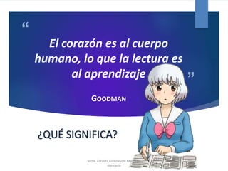 “
”
El corazón es al cuerpo
humano, lo que la lectura es
al aprendizaje
GOODMAN
¿QUÉ SIGNIFICA?
Mtra. Zoraida Guadalupe Martínez
Alvarado
 