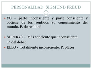 PERSONALIDAD: SIGMUND FREUD
 YO – parte inconsciente y parte consciente y
obtiene de los sentidos su conocimiento del
mundo. P. de realidad
 SUPERYÓ – Más conciente que inconsciente.
P. del deber
 ELLO - Totalmente inconsciente. P. placer
 
