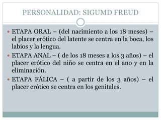 PERSONALIDAD: SIGUMD FREUD
 ETAPA ORAL – (del nacimiento a los 18 meses) –
el placer erótico del latente se centra en la boca, los
labios y la lengua.
 ETAPA ANAL – ( de los 18 meses a los 3 años) – el
placer erótico del niño se centra en el ano y en la
eliminación.
 ETAPA FÁLICA – ( a partir de los 3 años) – el
placer erótico se centra en los genitales.
 