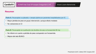 Ainara Lozano Bahamonde
AVANTI trial: Dual VP-receptor Antagonism in HF
Resumen
Parte A: Pecavaptan vs placebo + terapia óptima en pacientes hospitalizados por IC
• Mayor pérdida de peso en grupo intervención, aunque efecto modesto
• No variaciones en Cr
Parte B: Pecavaptán en sustitución de diurético de asa vs furosemida 80 mg
• No inferior en cuanto a pérdida de peso comparado con furosemida
• Mejora del ratio BUN/Cr
Presentación del Dr. Udelson ESC Congress 2021
 