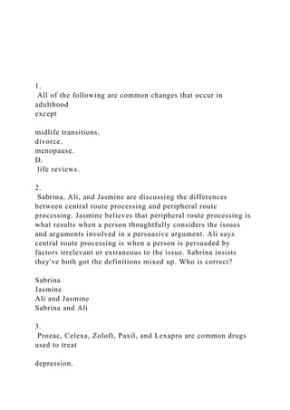 1.
All of the following are common changes that occur in
adulthood
except
midlife transitions.
divorce.
menopause.
D.
life reviews.
2.
Sabrina, Ali, and Jasmine are discussing the differences
between central route processing and peripheral route
processing. Jasmine believes that peripheral route processing is
what results when a person thoughtfully considers the issues
and arguments involved in a persuasive argument. Ali says
central route processing is when a person is persuaded by
factors irrelevant or extraneous to the issue. Sabrina insists
they've both got the definitions mixed up. Who is correct?
Sabrina
Jasmine
Ali and Jasmine
Sabrina and Ali
3.
Prozac, Celexa, Zoloft, Paxil, and Lexapro are common drugs
used to treat
depression.
 